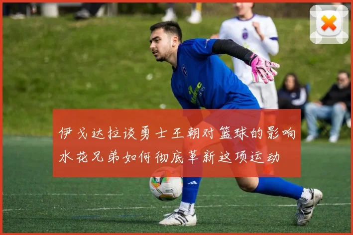 伊戈达拉谈勇士王朝对篮球的影响水花兄弟如何彻底革新这项运动
