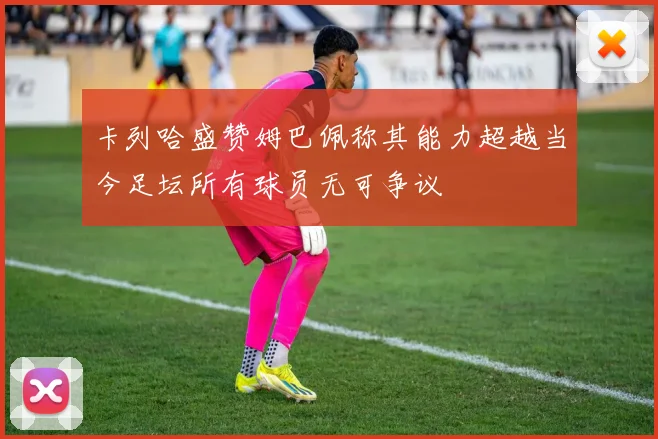 卡列哈盛赞姆巴佩称其能力超越当今足坛所有球员无可争议