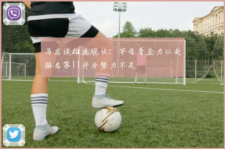 马龙谈雄鹿现状：字母哥全力以赴排名第11并非努力不足