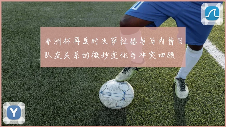 非洲杯再度对决萨拉赫与马内昔日队友关系的微妙变化与冲突回顾