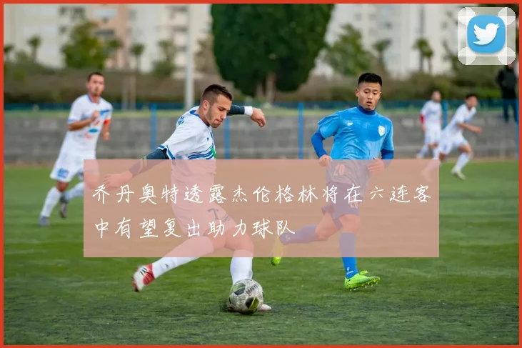 乔丹奥特透露杰伦格林将在六连客中有望复出助力球队