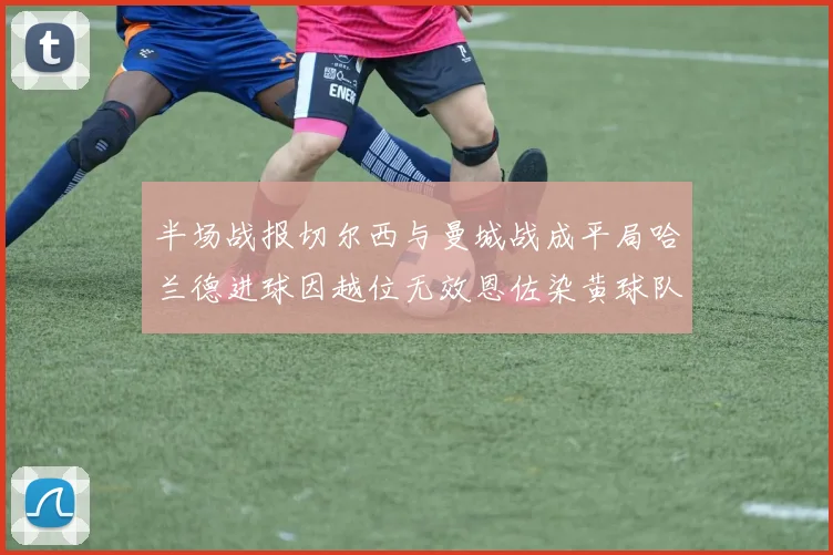半场战报切尔西与曼城战成平局哈兰德进球因越位无效恩佐染黄球队表现低迷