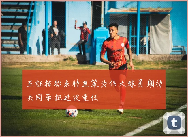 王钰栋称米特里策为伟大球员期待共同承担进攻重任