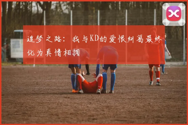 追梦之路：我与KD的爱恨纠葛最终化为真情相拥