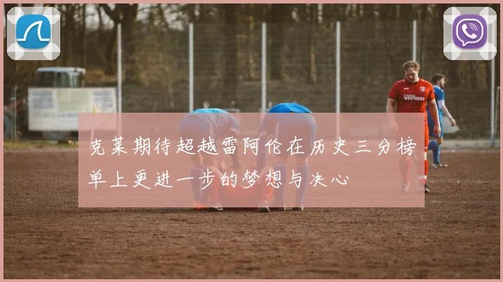 克莱期待超越雷阿伦在历史三分榜单上更进一步的梦想与决心